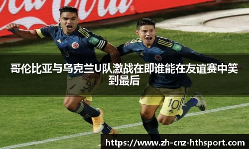 哥伦比亚与乌克兰U队激战在即谁能在友谊赛中笑到最后